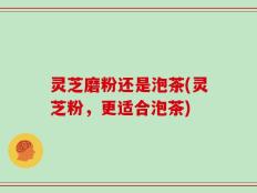 灵芝磨粉还是泡茶(灵芝粉，更适合泡茶)