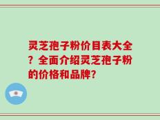 灵芝孢子粉价目表大全？全面介绍灵芝孢子粉的价格和品牌？
