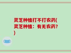 灵芝种植打不打农药(灵芝种植：有无农药？)