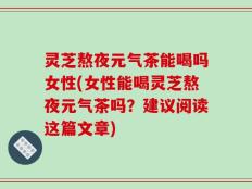 灵芝熬夜元气茶能喝吗女性(女性能喝灵芝熬夜元气茶吗？建议阅读这篇文章)