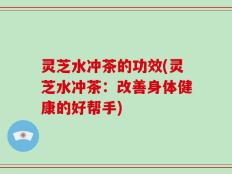 灵芝水冲茶的功效(灵芝水冲茶：改善身体健康的好帮手)