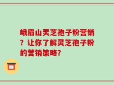 峨眉山灵芝孢子粉营销？让你了解灵芝孢子粉的营销策略？