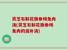 灵芝石斛花旗参炖兔肉汤(灵芝石斛花旗参炖兔肉的滋补汤)
