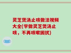 灵芝煲汤止咳做法视频大全(学做灵芝煲汤止咳，不再咳嗽困扰)