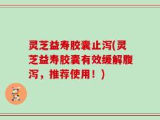 灵芝益寿胶囊止泻(灵芝益寿胶囊有效缓解腹泻，推荐使用！)