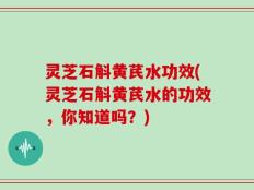 灵芝石斛黄芪水功效(灵芝石斛黄芪水的功效，你知道吗？)