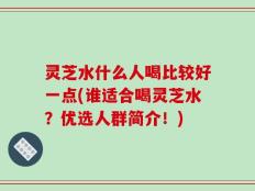 灵芝水什么人喝比较好一点(谁适合喝灵芝水？优选人群简介！)