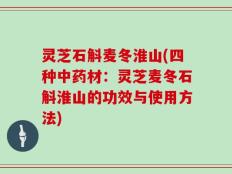 灵芝石斛麦冬淮山(四种中药材：灵芝麦冬石斛淮山的功效与使用方法)