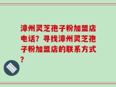 漳州灵芝孢子粉加盟店电话？寻找漳州灵芝孢子粉加盟店的联系方式？