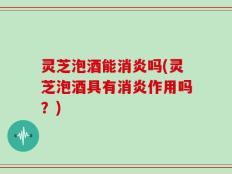 灵芝泡酒能消炎吗(灵芝泡酒具有消炎作用吗？)