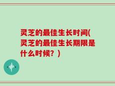 灵芝的最佳生长时间(灵芝的最佳生长期限是什么时候？)