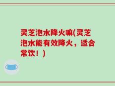 灵芝泡水降火嘛(灵芝泡水能有效降火，适合常饮！)