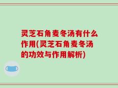 灵芝石角麦冬汤有什么作用(灵芝石角麦冬汤的功效与作用解析)