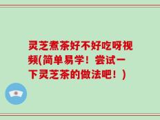 灵芝煮茶好不好吃呀视频(简单易学！尝试一下灵芝茶的做法吧！)