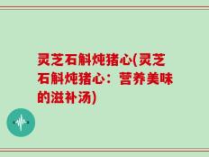 灵芝石斛炖猪心(灵芝石斛炖猪心：营养美味的滋补汤)
