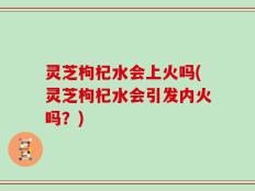 灵芝枸杞水会上火吗(灵芝枸杞水会引发内火吗？)