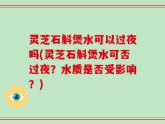 灵芝石斛煲水可以过夜吗(灵芝石斛煲水可否过夜？水质是否受影响？)