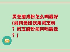 灵芝磨成粉怎么喝最好(如何最佳饮用灵芝粉？灵芝磨粉如何喝最佳？)