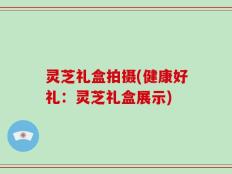 灵芝礼盒拍摄(健康好礼：灵芝礼盒展示)