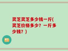 灵芝灵芝多少钱一斤(灵芝价格多少？一斤多少钱？)