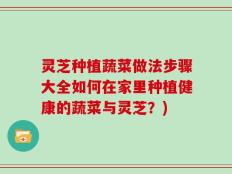 灵芝种植蔬菜做法步骤大全如何在家里种植健康的蔬菜与灵芝？)