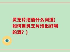 灵芝片泡酒什么问道(如何用灵芝片泡出好喝的酒？)