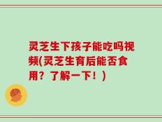 灵芝生下孩子能吃吗视频(灵芝生育后能否食用？了解一下！)