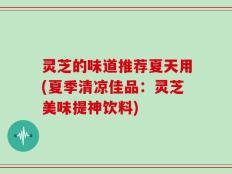 灵芝的味道推荐夏天用(夏季清凉佳品：灵芝美味提神饮料)