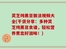 灵芝炖黑豆做法视频大全(干货分享：多种灵芝炖黑豆食谱，轻松营养煮出好滋味！)