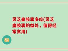 灵芝皇胶囊多吃(灵芝皇胶囊的益处，值得经常食用)