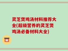 灵芝煲鸡汤材料推荐大全(超级营养的灵芝煲鸡汤必备材料大全)