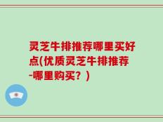 灵芝牛排推荐哪里买好点(优质灵芝牛排推荐-哪里购买？)