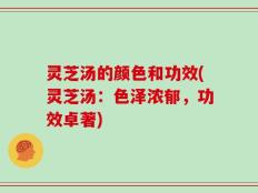灵芝汤的颜色和功效(灵芝汤：色泽浓郁，功效卓著)
