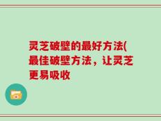 灵芝破壁的最好方法(最佳破壁方法，让灵芝更易吸收