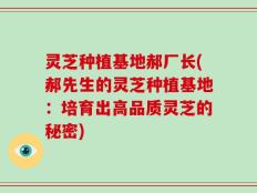 灵芝种植基地郝厂长(郝先生的灵芝种植基地：培育出高品质灵芝的秘密)