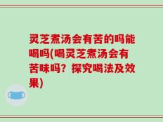 灵芝煮汤会有苦的吗能喝吗(喝灵芝煮汤会有苦味吗？探究喝法及效果)