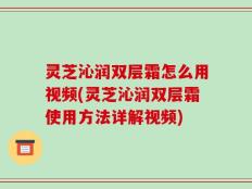 灵芝沁润双层霜怎么用视频(灵芝沁润双层霜使用方法详解视频)
