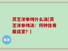 灵芝洋参炖什么汤(灵芝洋参炖汤：何种佳肴最适宜？)