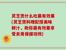 灵芝煲什么吃最有效果(灵芝煲料理配搭美味鲜汁，助你最有效果享受食用保健功效)