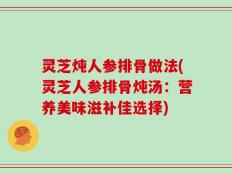 灵芝炖人参排骨做法(灵芝人参排骨炖汤：营养美味滋补佳选择)