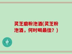 灵芝磨粉泡酒(灵芝粉泡酒，何时喝最佳？)