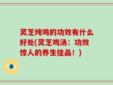 灵芝炖鸡的功效有什么好处(灵芝鸡汤：功效惊人的养生佳品！)