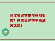 浙江省灵芝孢子粉加盟店？开启灵芝孢子粉加盟之路？