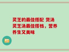 灵芝的最佳搭配 煲汤灵芝汤最佳搭档，营养养生又美味