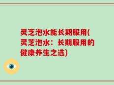 灵芝泡水能长期服用(灵芝泡水：长期服用的健康养生之选)