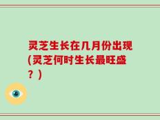 灵芝生长在几月份出现(灵芝何时生长最旺盛？)