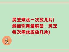 灵芝煮水一次放几片(最佳饮用量解答：灵芝每次煮水应放几片)