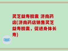 灵芝益寿胶囊 济南药店(济南药店销售灵芝益寿胶囊，促进身体长寿)