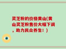 灵芝粉的价格黄山(黄山灵芝粉售价大幅下调，助力民众养生！)