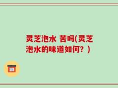 灵芝泡水 苦吗(灵芝泡水的味道如何？)